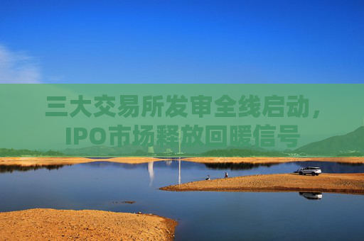 三大交易所发审全线启动，IPO市场释放回暖信号