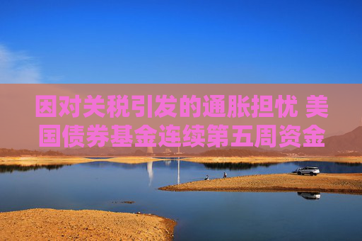 因对关税引发的通胀担忧 美国债券基金连续第五周资金外流