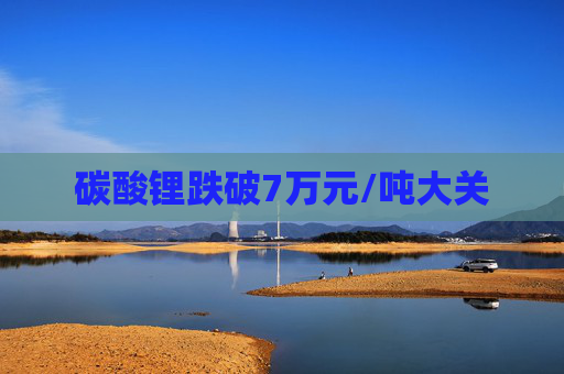 碳酸锂跌破7万元/吨大关