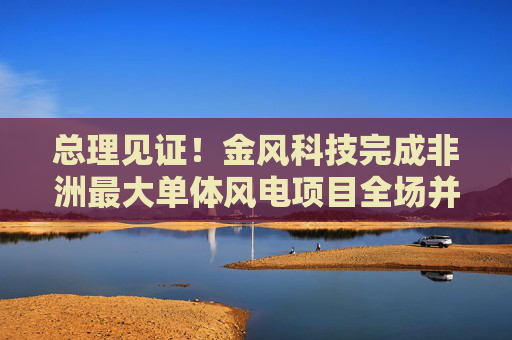 总理见证！金风科技完成非洲最大单体风电项目全场并网  第1张