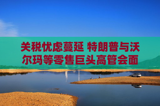 关税忧虑蔓延 特朗普与沃尔玛等零售巨头高管会面  第1张
