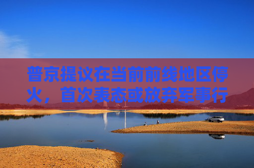 普京提议在当前前线地区停火，首次表态或放弃军事行动的最高要求  第1张