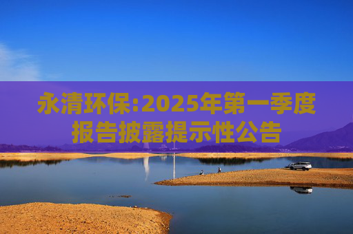 永清环保:2025年第一季度报告披露提示性公告
