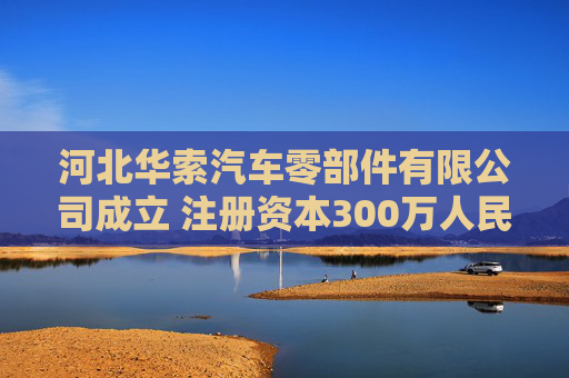 河北华索汽车零部件有限公司成立 注册资本300万人民币