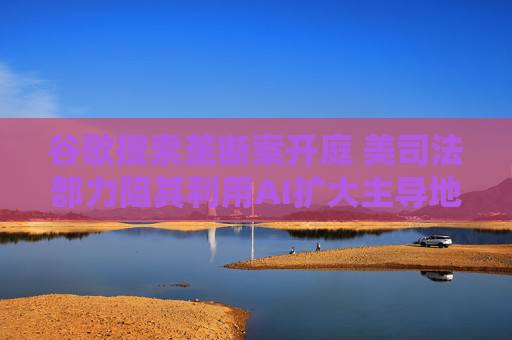 谷歌搜索垄断案开庭 美司法部力阻其利用AI扩大主导地位