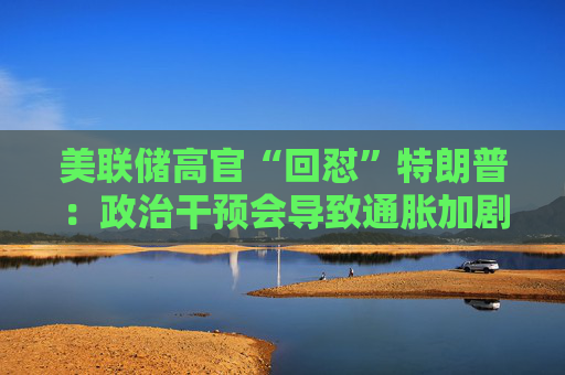 美联储高官“回怼”特朗普：政治干预会导致通胀加剧、失业率上升！