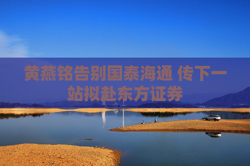 黄燕铭告别国泰海通 传下一站拟赴东方证券
