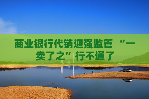 商业银行代销迎强监管 “一卖了之”行不通了  第1张