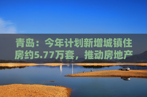 青岛：今年计划新增城镇住房约5.77万套，推动房地产市场回稳