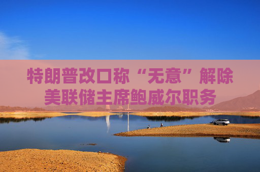 特朗普改口称“无意”解除美联储主席鲍威尔职务