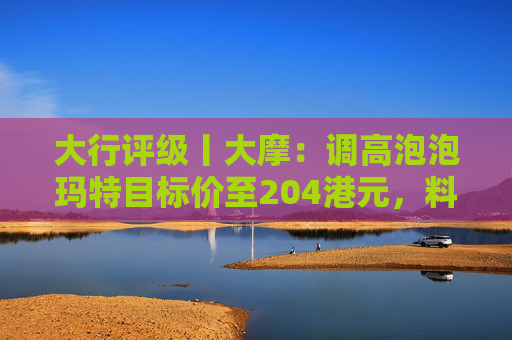 大行评级丨大摩：调高泡泡玛特目标价至204港元，料Labubu 3.0带动销售续强