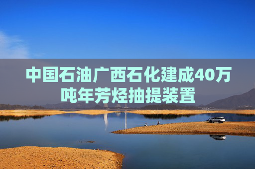 中国石油广西石化建成40万吨年芳烃抽提装置