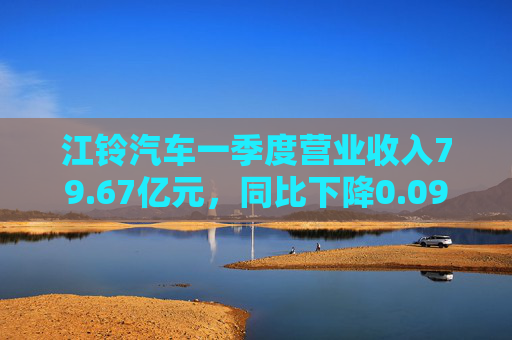 江铃汽车一季度营业收入79.67亿元，同比下降0.09%