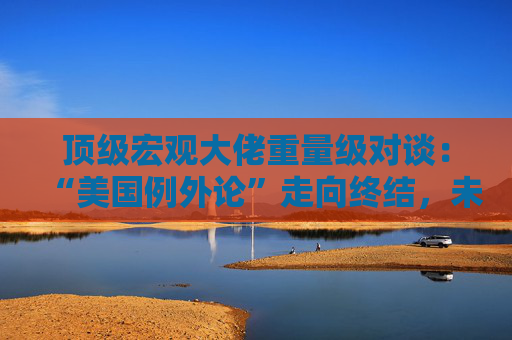顶级宏观大佬重量级对谈：“美国例外论”走向终结，未来五年美国资产将跑输全球