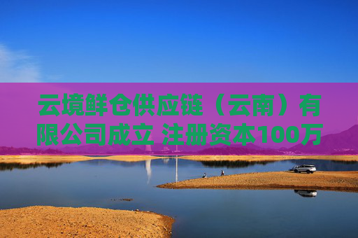 云境鲜仓供应链（云南）有限公司成立 注册资本100万人民币