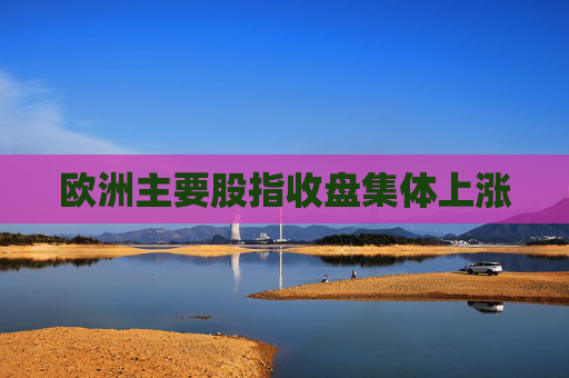 欧洲主要股指收盘集体上涨