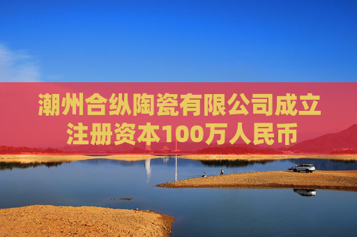 潮州合纵陶瓷有限公司成立 注册资本100万人民币