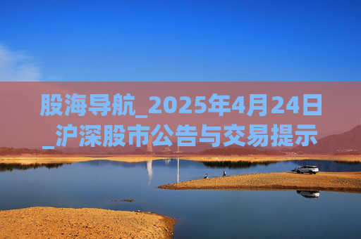 股海导航_2025年4月24日_沪深股市公告与交易提示