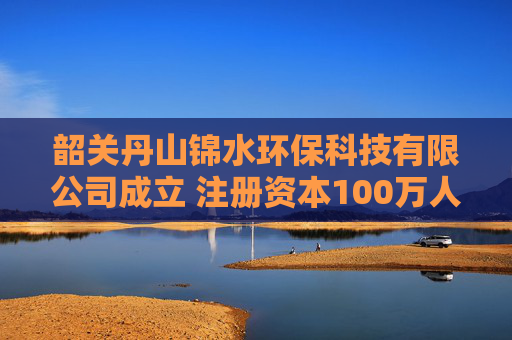 韶关丹山锦水环保科技有限公司成立 注册资本100万人民币