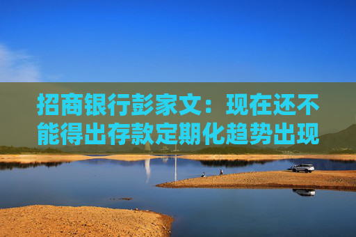 招商银行彭家文：现在还不能得出存款定期化趋势出现拐点的结论