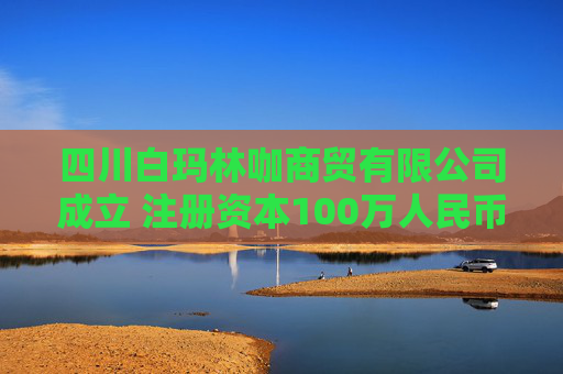 四川白玛林咖商贸有限公司成立 注册资本100万人民币