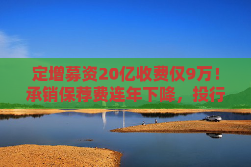 定增募资20亿收费仅9万！承销保荐费连年下降，投行创收更难了  第1张