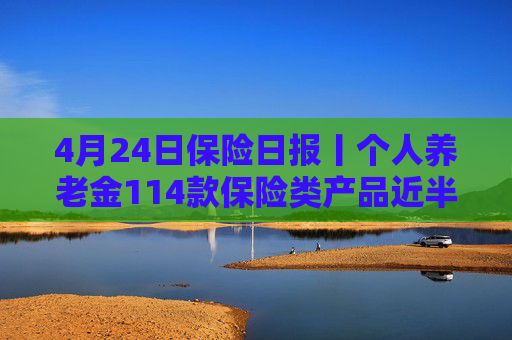 4月24日保险日报丨个人养老金114款保险类产品近半数是浮动收益，保险业打响“利差保卫战”
