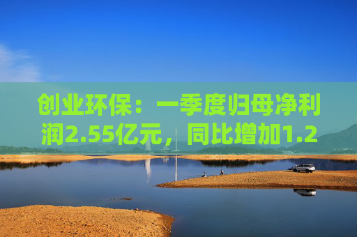 创业环保：一季度归母净利润2.55亿元，同比增加1.26%