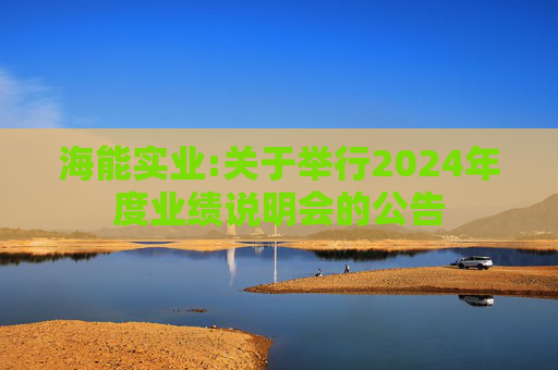 海能实业:关于举行2024年度业绩说明会的公告  第1张