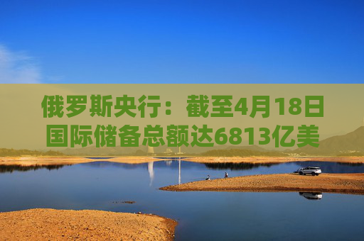 俄罗斯央行：截至4月18日国际储备总额达6813亿美元