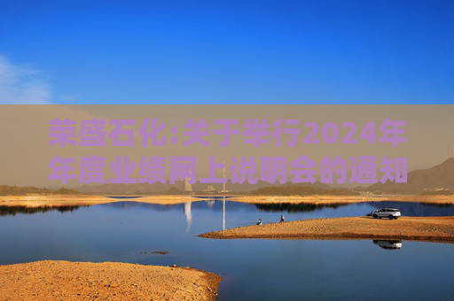 荣盛石化:关于举行2024年年度业绩网上说明会的通知
