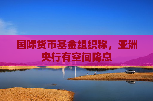 国际货币基金组织称，亚洲央行有空间降息