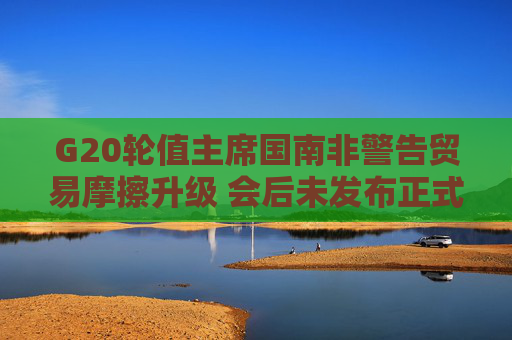 G20轮值主席国南非警告贸易摩擦升级 会后未发布正式公报