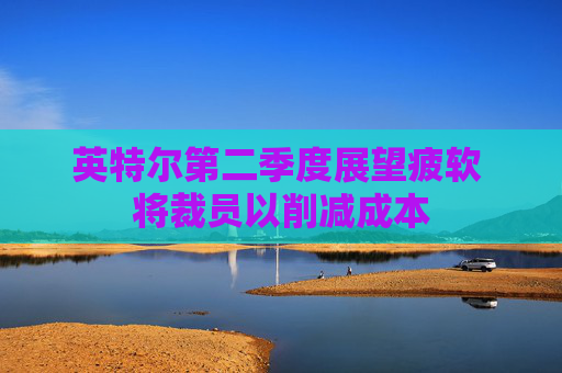 英特尔第二季度展望疲软 将裁员以削减成本