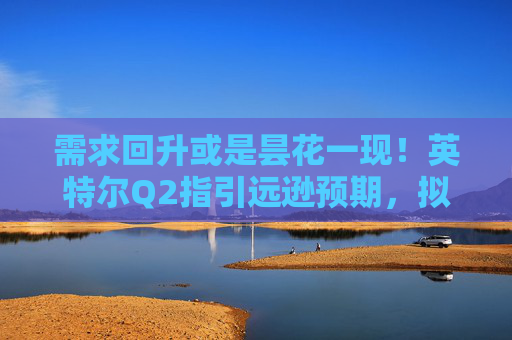 需求回升或是昙花一现！英特尔Q2指引远逊预期，拟进行新一轮裁员