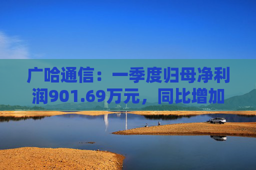 广哈通信：一季度归母净利润901.69万元，同比增加1033.85%