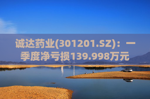 诚达药业(301201.SZ)：一季度净亏损139.998万元