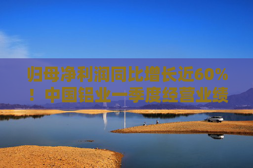 归母净利润同比增长近60%！中国铝业一季度经营业绩逆市稳健增长