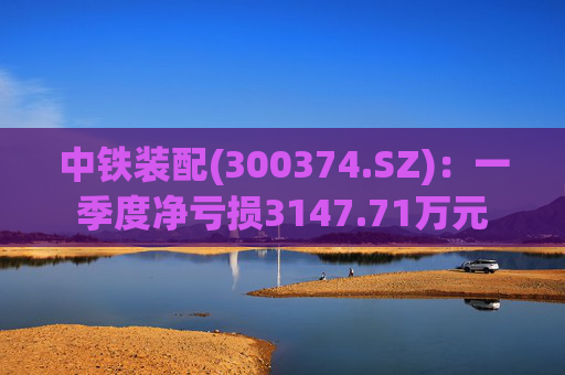 中铁装配(300374.SZ)：一季度净亏损3147.71万元