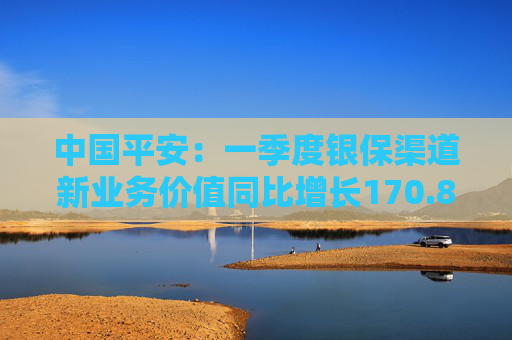 中国平安：一季度银保渠道新业务价值同比增长170.8%