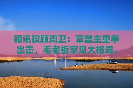和讯投顾周卫：章盟主重拳出击，毛老板罕见大格局，首富呼家楼又单开一桌