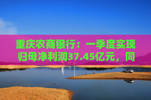 重庆农商银行：一季度实现归母净利润37.45亿元，同比增长6.25%