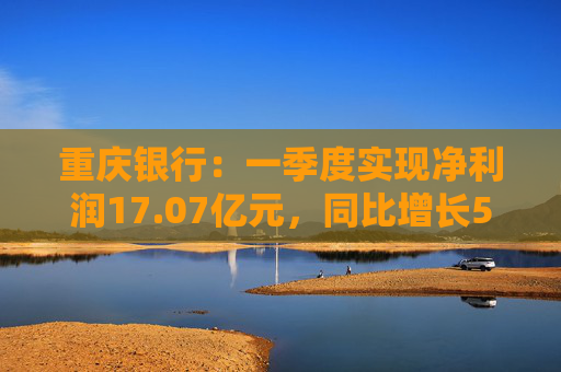 重庆银行：一季度实现净利润17.07亿元，同比增长5.43%  第1张