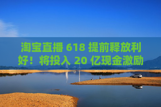 淘宝直播 618 提前释放利好！将投入 20 亿现金激励，频道全新升级
