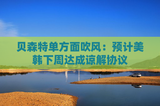 贝森特单方面吹风：预计美韩下周达成谅解协议
