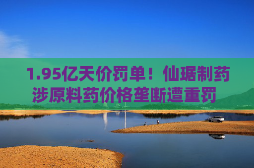 1.95亿天价罚单！仙琚制药涉原料药价格垄断遭重罚 集采寒流下业绩双降