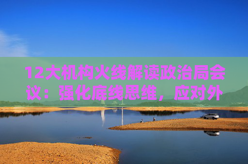12大机构火线解读政治局会议：强化底线思维，应对外部冲击，宏观着力“四稳”，配置上沿三主线布局