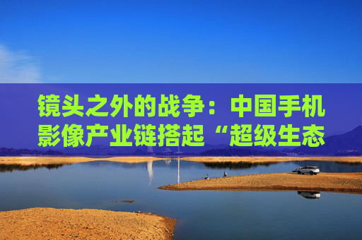 镜头之外的战争：中国手机影像产业链搭起“超级生态”  第1张