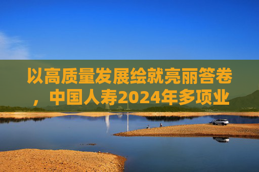 以高质量发展绘就亮丽答卷，中国人寿2024年多项业绩指标创历史最好水平