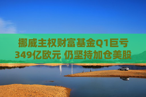 挪威主权财富基金Q1巨亏349亿欧元 仍坚持加仓美股